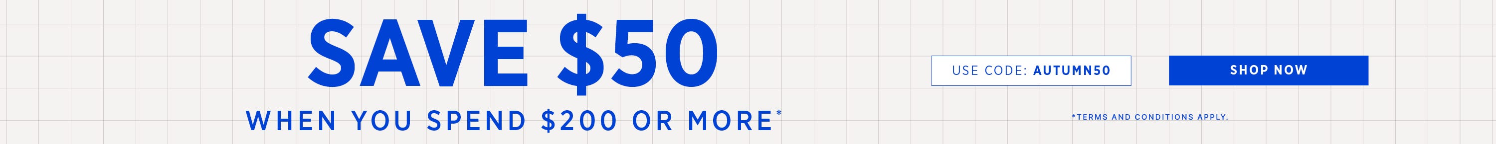 SAVE $50 WHEN YOU SPEND $200 OR MORE*  | Use Code: AUTUMN50 | SHOP NOW